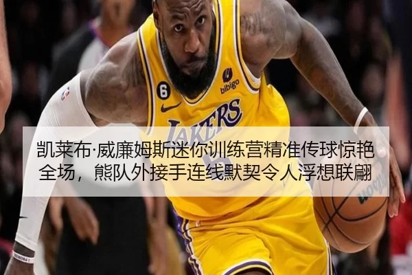 凯莱布·威廉姆斯迷你训练营精准传球惊艳全场，熊队外接手连线默契令人浮想联翩